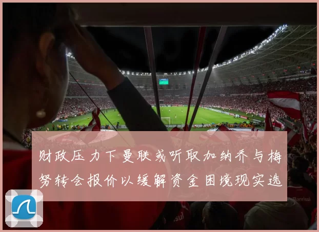 财政压力下曼联或听取加纳乔与梅努转会报价以缓解资金困境现实选择